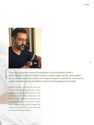 47
nº 2/2021
“Esses dois programas atuam com pesquisas na área ambiental, desde a
caracterização da biodiversidade existente na nossa região, gestão, conservação e
uso sustentável da biodiversidade, até estudos de impactos ambientais, entre outros”,
explica Fernando Antônio de Medeiros, diretor da Pós-graduação da Unifap.
Segundo Fernando, o terceiro eixo está rela-
cionado à diversidade sociocultural, susten-
tabilidade e atividade socioeconômica. Aqui
se encaixam os Programas de Educação e o de
Desenvolvimento Regional, que formarão pes-
soal qualificado, além de apresentar estudos
socioeconômicos para a região do Amapá e da
Amazônia Legal, tendo como meta a educação
para o desenvolvimento regional.
 