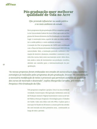 48
Pós-graduação quer melhorar
qualidade de vida no Acre
Ufac pretende influenciar na saúde pública
e no meio ambiente do estado
Nove programas de pós-graduação (PPGs) compõem o proje-
to da Universidade Federal do Acre (Ufac) aprovado no Pro-
grama de Desenvolvimento da Pós-Graduação na Amazônia
Legal. A instituição tenta, a partir de cada um deles, melho-
rar a saúde pública e o meio ambiente acreano.
A atuação da Ufac no programa da CAPES está coordenada
com o Plano de Desenvolvimento Institucional 2020-2024 da
universidade. Nele, a instituição pretende melhorar a for-
mação de mestres e doutores, consolidar e aumentar o con-
ceito dos cursos, bem como sua inserção social. Além disso,
tem ainda a meta de incrementar sua produção científica,
abrindo um caminho para a internacionalização da pós-
-graduação.
“As nossas propostas foram embasadas nos estudos de autoavaliação e planejamento
estratégico já realizados pelos programas de pós-graduação, levando em consideração
a necessária modificação de meios e processos que permitam aumento da qualidade
dos cursos de mestrado e doutorado”, explica Margarida Carvalho, pró-reitora de
Pesquisa e Pós-Graduação da Ufac.
Três propostas compõem o projeto. Uma é na área de Biodi-
versidade, Conservação e Recuperação Ambiental, outra na
de Produção Animal e Vegetal Sustentável e outra na de Saú-
de Pública, Doenças Tropicais e Tecnologias para o Trabalho
em Saúde. Cada uma delas com três PPGs. O plano para a
execução foi fixado em 60 meses e a maior parte das ativida-
des será iniciada nos dois primeiros anos, continuando ao
longo de todo o período.
 