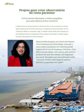50
Projeto quer criar observatório
da costa paraense
UFPA produzirá informações e análises geográficas
para ações públicas de base sustentável
O Observatório da Gestão Costeira do Estado do Pará é um dos projetos da Univer-
sidade Federal do Pará (UFPA), aprovados no Programa de Desenvolvimento da Pós-
-Graduação (PDPG) na Amazônia Legal. O trabalho, desenvolvido pelo Programa de
Pós-Graduação (PPG) em Geografia da UFPA, produzirá informações e análises geográ-
ficas para ações públicas de base sustentável.
Maria Iracilda Sampaio, pró-reitora de Pesquisa
e Pós-Graduação da Universidade, conta que a
zona costeira amazônica vem sofrendo grande
impacto decorrente de mudanças climáticas. Estes
efeitos são percebidos, entre outros, pelo aumento
gradativo do nível dos oceanos e da magnitude
das marés. Ela explica que essas alterações estão
“causando erosões e destruição de habitats,
afetando as populações da região”.
 