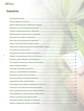 6
Sumário
Do tamanho do Brasil........................................................................................................................................ 4
Diversos olhares da Amazônia......................................................................................................................... 5
Rede de colaboração para qualificação e pesquisa ........................................................................................ 8
Agricultura e novas tecnologias de educação .............................................................................................. 10
Combate a doenças parasitárias e infecciosas ............................................................................................. 12
Modelo de gestão sustentável para a Amazônia............................................................................................ 14
Interação entre COVID-19 e arboviroses......................................................................................................... 16
Meta é abrir novos programas de doutorado................................................................................................ 18
Projeto reúne saúde, biodiversidade e energia.............................................................................................. 20
Museu do Pará integra projetos pelo desenvolvimento regional ................................................................. 22
Fixar doutores no oeste do Pará .................................................................................................................... 24
Pesquisadores estudam Amazônia maranhense........................................................................................... 26
Instituto investiga doenças virais e mercúrio no ar..................................................................................... 28
Incentivar empreendimentos agroalimentares............................................................................................. 30
Universidade do Amazonas incentiva a bioeconomia................................................................................... 34
Saúde e educação indígena.............................................................................................................................. 36
Telessaúde e formação de professores........................................................................................................... 38
Inovação e sustentabilidade em Rondônia.................................................................................................... 40
Piscicultura: uma nova fonte econômica ...................................................................................................... 42
Educação sanitária e formação de dentistas ................................................................................................ 44
Integração da saúde e biodiversidade............................................................................................................ 46
Pós-graduação quer melhorar qualidade de vida no Acre .......................................................................... 48
Projeto quer criar observatório da costa paraense...................................................................................... 50
Clima e agricultura são chave para o desenvolvimento............................................................................... 52
Sustentabilidade na cadeia produtiva de Mato Grosso ............................................................................... 54
Ciências e matemática aproximam estados .................................................................................................. 56
Diversidade cultural e agricultura sustentável............................................................................................. 58
Química e Engenharias em favor do Maranhão............................................................................................ 60
 