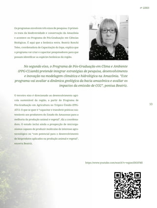 53
nº 2/2021
Os programas envolvem três eixos de pesquisa. O primei-
ro trata da biodiversidade e conservação da Amazônia
e acontece no Programa de Pós-Graduação em Ciências
Biológicas. É aqui que a botânica entra. Beatriz Ronchi
Teles, coordenadora de Capacitação do Inpa, explica que
o programa vai criar e capacitar pesquisadores para que
possam identificar as espécies botânicas da região.
No segundo eixo, o Programa de Pós-Graduação em Clima e Ambiente
(PPG-CLiamb) pretende integrar estratégias de pesquisa, desenvolvimento
e inovação na modelagem climática e hidrológica na Amazônia. ”Este
programa vai avaliar a dinâmica geológica da bacia amazônica e avaliar os
impactos da emissão de CO2”, pontua Beatriz.
O terceiro eixo é direcionado ao desenvolvimento agrí-
cola sustentável da região, a partir do Programa de
Pós-Graduação em Agricultura no Trópico Úmido (PPG-
ATU). O que se quer é “capacitar e transferir práticas sus-
tentáveis aos produtores do Estado do Amazonas para a
melhoria da produção animal e vegetal”, diz a coordena-
dora. O estudo inclui ainda a prospecção de microrga-
nismos capazes de produzir moléculas de interesse agro-
tecnológico ou “com potencial para o desenvolvimento
de bioprodutos aplicados na produção animal e vegetal”,
encerra Beatriz.
https://www.youtube.com/watch?v=wgxwZB3iYMI
 