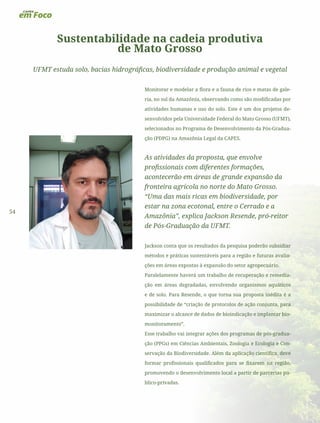 54
Sustentabilidade na cadeia produtiva
de Mato Grosso
UFMT estuda solo, bacias hidrográficas, biodiversidade e produção animal e vegetal
Monitorar e modelar a flora e a fauna de rios e matas de gale-
ria, no sul da Amazônia, observando como são modificadas por
atividades humanas e uso do solo. Este é um dos projetos de-
senvolvidos pela Universidade Federal do Mato Grosso (UFMT),
selecionados no Programa de Desenvolvimento da Pós-Gradua-
ção (PDPG) na Amazônia Legal da CAPES.
As atividades da proposta, que envolve
profissionais com diferentes formações,
acontecerão em áreas de grande expansão da
fronteira agrícola no norte do Mato Grosso.
“Uma das mais ricas em biodiversidade, por
estar na zona ecotonal, entre o Cerrado e a
Amazônia”, explica Jackson Resende, pró-reitor
de Pós-Graduação da UFMT.
Jackson conta que os resultados da pesquisa poderão subsidiar
métodos e práticas sustentáveis para a região e futuras avalia-
ções em áreas expostas à expansão do setor agropecuário.
Paralelamente haverá um trabalho de recuperação e remedia-
ção em áreas degradadas, envolvendo organismos aquáticos
e de solo. Para Resende, o que torna sua proposta inédita é a
possibilidade de “criação de protocolos de ação conjunta, para
maximizar o alcance de dados de bioindicação e implantar bio-
monitoramento”.
Esse trabalho vai integrar ações dos programas de pós-gradua-
ção (PPGs) em Ciências Ambientais, Zoologia e Ecologia e Con-
servação da Biodiversidade. Além da aplicação científica, deve
formar profissionais qualificados para se fixarem na região,
promovendo o desenvolvimento local a partir de parcerias pú-
blico-privadas.
 