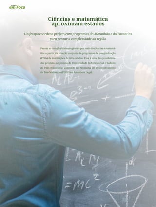 56
Ciências e matemática
aproximam estados
Unifesspa coordena projeto com programas do Maranhão e do Tocantins
para pensar a complexidade da região
Pensar as complexidades regionais por meio de ciências e matemá-
tica a partir da atuação conjunta de programas de pós-graduação
(PPGs) de instituições de três estados. Essa é uma das possibilida-
des previstas no projeto da Universidade Federal do Sul e Sudeste
do Pará (Unifesspa) aprovado no Programa de Desenvolvimento
da Pós-Graduação (PDPG) na Amazônia Legal.
 