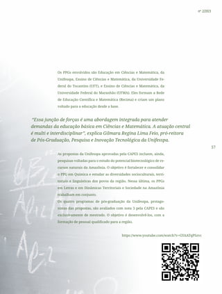 57
nº 2/2021
Os PPGs envolvidos são Educação em Ciências e Matemática, da
Unifesspa, Ensino de Ciências e Matemática, da Universidade Fe-
deral do Tocantins (UFT), e Ensino de Ciências e Matemática, da
Universidade Federal do Maranhão (UFMA). Eles formam a Rede
de Educação Científica e Matemática (Recima) e criam um plano
voltado para a educação desde a base.
“Essa junção de forças é uma abordagem integrada para atender
demandas da educação básica em Ciências e Matemática. A atuação central
é multi e interdisciplinar”, explica Gilmara Regina Lima Feio, pró-reitora
de Pós-Graduação, Pesquisa e Inovação Tecnológica da Unifesspa.
As propostas da Unifesspa aprovadas pela CAPES incluem, ainda,
pesquisas voltadas para o estudo do potencial biotecnológico de re-
cursos naturais da Amazônia. O objetivo é fortalecer e consolidar
o PPG em Química e estudar as diversidades socioculturais, terri-
toriais e linguísticas dos povos da região. Nessa última, os PPGs
em Letras e em Dinâmicas Territoriais e Sociedade na Amazônia
trabalham em conjunto.
Os quatro programas de pós-graduação da Unifesspa, protago-
nistas das propostas, são avaliados com nota 3 pela CAPES e são
exclusivamente de mestrado. O objetivo é desenvolvê-los, com a
formação de pessoal qualificado para a região.
https://www.youtube.com/watch?v=GYAATqPSzvc
 