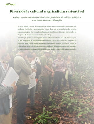 58
Diversidade cultural e agricultura sustentável
O plano Unemat pretende contribuir para formulação de políticas públicas e
crescimento econômico da região
Da diversidade cultural à sustentação econômica em comunidades indígenas, qui-
lombolas, ribeirinhas e assentamentos rurais. Estes são os temas de um dos projetos
apresentados pela Universidade do Estado do Mato Grosso (Unemat) selecionados no
Programa de Desenvolvimento da Amazônia Legal.
A instituição pretende investigar a diversidade sociocultural do Mato Grosso a par-
tir dos Programas de Pós-Graduação em Estudos Literários, Educação e Geografia. O
objetivo é gerar conhecimento sobre os processos educacionais, culturais e modos de
vida e sobrevivência de diferentes populações locais. A Unemat espera contribuir para
o redimensionamento das políticas públicas da região, em especial das comunidades
envolvidas.
 