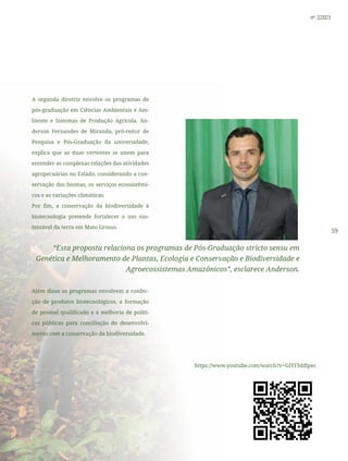 59
nº 2/2021
A segunda diretriz envolve os programas de
pós-graduação em Ciências Ambientais e Am-
biente e Sistemas de Produção Agrícola. An-
derson Fernandes de Miranda, pró-reitor de
Pesquisa e Pós-Graduação da universidade,
explica que as duas vertentes se unem para
entender as complexas relações das atividades
agropecuárias no Estado, considerando a con-
servação dos biomas, os serviços ecossistêmi-
cos e as variações climáticas.
Por fim, a conservação da biodiversidade à
biotecnologia pretende fortalecer o uso sus-
tentável da terra em Mato Grosso.
“Esta proposta relaciona os programas de Pós-Graduação stricto sensu em
Genética e Melhoramento de Plantas, Ecologia e Conservação e Biodiversidade e
Agroecossistemas Amazônicos”, esclarece Anderson.
Além disso os programas envolvem a confec-
ção de produtos biotecnológicos, a formação
de pessoal qualificado e a melhoria de políti-
cas públicas para conciliação do desenvolvi-
mento com a conservação da biodiversidade.
https://www.youtube.com/watch?v=GIYFhbflpec
 