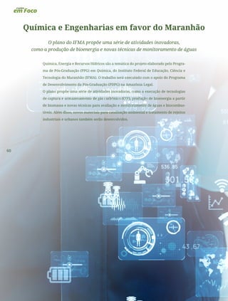 60
Química e Engenharias em favor do Maranhão
O plano do IFMA propõe uma série de atividades inovadoras,
como a produção de bioenergia e novas técnicas de monitoramento de águas
Química, Energia e Recursos Hídricos são a temática do projeto elaborado pelo Progra-
ma de Pós-Graduação (PPG) em Química, do Instituto Federal de Educação, Ciência e
Tecnologia do Maranhão (IFMA). O trabalho será executado com o apoio do Programa
de Desenvolvimento da Pós-Graduação (PDPG) na Amazônia Legal.
O plano propõe uma série de atividades inovadoras, como a execução de tecnologias
de captura e armazenamento de gás carbônico (CO2
), produção de bioenergia a partir
de biomassa e novas técnicas para avaliação e monitoramento de águas e biocombus-
tíveis. Além disso, novos materiais para catalisação ambiental e tratamento de rejeitos
industriais e urbanos também serão desenvolvidos.
 