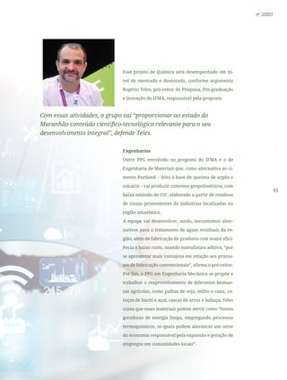 61
nº 2/2021
Esse projeto de Química será desempenhado em ní-
vel de mestrado e doutorado, conforme argumenta
Rogério Teles, pró-reitor de Pesquisa, Pós-graduação
e Inovação do IFMA, responsável pela proposta.
Com essas atividades, o grupo vai “proporcionar ao estado do
Maranhão conteúdo científico-tecnológico relevante para o seu
desenvolvimento integral”, defende Teles.
Engenharias
Outro PPG envolvido na proposta do IFMA é o de
Engenharia de Materiais que, como alternativa ao ci-
mento Portland – feito à base de queima de argila e
calcário – vai produzir cimentos geopolíméricos, com
baixa emissão de CO2
, elaborado a partir de resíduos
de cinzas provenientes de indústrias localizadas na
região amazônica.
A equipe vai desenvolver, ainda, mecanismos alter-
nativos para o tratamento de águas residuais da re-
gião, além de fabricação de produtos com maior efici-
ência e baixo custo, usando manufatura aditiva, “por
se apresentar mais vantajosa em relação aos proces-
sos de fabricação convencionais”, afirma o pró-reitor.
Por fim, o PPG em Engenharia Mecânica se propõe a
trabalhar o reaproveitamento de diferentes biomas-
sas agrícolas, como palhas de soja, milho e cana, ca-
roços de buriti e açaí, cascas de arroz e babaçu. Teles
conta que esses materiais podem servir como “fontes
geradoras de energia limpa, empregando processos
termoquímicos, os quais podem alavancar um setor
da economia responsável pela expansão e geração de
empregos em comunidades locais”.
 