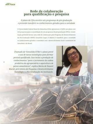 8
Rede de colaboração
para qualificação e pesquisa
O plano da Ufra envolve seis programas de pós-graduação
e pretende transferir os conhecimentos gerados para a sociedade
A Universidade Federal Rural da Amazônia (Ufra) apresentou à CAPES um plano com
três propostas para a consolidação de seis programas de pós-graduação (PPGs). A insti-
tuição pretende formar uma rede de colaboração pelo Programa de Desenvolvimento
da Pós-Graduação (PDPG) Amazônia Legal. O objetivo é transferir para a sociedade
os conhecimentos gerados e contribuir com o desenvolvimento local e sustentável da
Amazônia e do Brasil.
Chamado de ‘Consolida-UFRA’ o plano prevê
o uso de novas tecnologias para formar
pessoal qualificado. Isso inclui a produção de
conhecimentos “para o incremento da cadeia
produtiva da agropecuária e aquicultura de
peixes amazônicos”, explica Maria de Nazaré
Maciel, pró-reitora de Pesquisa e Desenvolvimento
Tecnológico e Pós-Graduação da instituição.
 