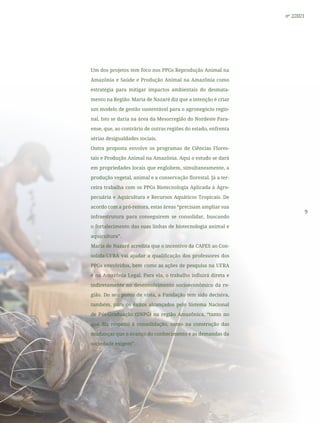 9
nº 2/2021
Um dos projetos tem foco nos PPGs Reprodução Animal na
Amazônia e Saúde e Produção Animal na Amazônia como
estratégia para mitigar impactos ambientais do desmata-
mento na Região. Maria de Nazaré diz que a intenção é criar
um modelo de gestão sustentável para o agronegócio regio-
nal. Isto se daria na área da Mesorregião do Nordeste Para-
ense, que, ao contrário de outras regiões do estado, enfrenta
sérias desigualdades sociais.
Outra proposta envolve os programas de Ciências Flores-
tais e Produção Animal na Amazônia. Aqui o estudo se dará
em propriedades locais que englobem, simultaneamente, a
produção vegetal, animal e a conservação florestal. Já a ter-
ceira trabalha com os PPGs Biotecnologia Aplicada à Agro-
pecuária e Aquicultura e Recursos Aquáticos Tropicais. De
acordo com a pró-reitora, estas áreas “precisam ampliar sua
infraestrutura para conseguirem se consolidar, buscando
o fortalecimento das suas linhas de biotecnologia animal e
aquicultura”.
Maria de Nazaré acredita que o incentivo da CAPES ao Con-
solida-UFRA vai ajudar a qualificação dos professores dos
PPGs envolvidos, bem como as ações de pesquisa na UFRA
e na Amazônia Legal. Para ela, o trabalho influirá direta e
indiretamente no desenvolvimento socioeconômico da re-
gião. Do seu ponto de vista, a Fundação tem sido decisiva,
também, para os êxitos alcançados pelo Sistema Nacional
de Pós-Graduação (SNPG) na região Amazônica, “tanto no
que diz respeito à consolidação, como na construção das
mudanças que o avanço do conhecimento e as demandas da
sociedade exigem”.
 