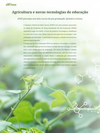10
Agricultura e novas tecnologias de educação
IFMT participa com dois cursos de pós-graduação: Química e Ensino
O Instituto Federal de Mato Grosso (IFMT) teve dois projetos aprovados
no edital do Programa de Desenvolvimento da Pós-Graduação (PDPG)
Amazônia Legal, da CAPES: o Curso de Química Tecnológica e Ambiental
e o Curso de Ensino. Este último trata da área geral das tecnologias e das
pedagogias da Educação. A instituição já prepara a seleção dos primeiros
bolsistas participantes.
O Programa de Pós-Graduação (PPG) em Química Tecnológica e Ambien-
tal, coordenado pela professora Elaine Arruda Oliveira Coringa, é o mais
novo curso stricto sensu da instituição. Em março foi aberta a seleção
para a sua segunda turma de mestrado profissional, cujo foco será o mo-
nitoramento ambiental. “A região Norte é conhecida por desenvolver
uma agricultura extensiva, onde há muita demanda por pesticidas. Nossa
meta é o estudo e o monitoramento de longo prazo para buscarmos for-
mas de mitigação dos efeitos destes produtos sobre nosso Estado”, explica
a coordenadora.
 