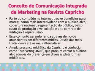 Conceito de Comunicação Integrada
  de Marketing na Revista Capricho
• Parte do conteúdo na internet trouxe benefícios para
  marca: como mais interatividade com o público-alvo,
  cobertura nacional, segmentação do público, baixo
  custo de produção e veiculação e alto controle de
  visitação e repercussão.
• Esse conjunto gerando renda através de novos
  anunciantes em diferentes mídias. Desde das mais
  tradicionais até as mais alternativas.
• Ampla presença midiática da Capricho é conhecia
  como “Marketing 360º”, que procura cercar o público-
  alvo através da presença em diversas plataformas
  midiáticas.
 