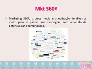 Mkt 360º
• Marketing 360º, o cross media é a utilização de diversos
  meios para se passar uma mensagem, com o intuito de
  potencializar a comunicação.
 