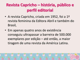 Revista Capricho – história, público e
           perfil editorial
• A revista Capricho, criada em 1952, foi a 1ª
  revista feminina da Editora Abril e também do
  Brasil,
• Em apenas quatro anos de existência
  conseguiu ultrapassar a barreira de 500.000
  exemplares por edição – até então, a maior
  tiragem de uma revista da América Latina.
 