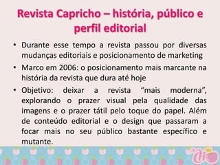 Revista Capricho – história, público e
            perfil editorial
• Durante esse tempo a revista passou por diversas
  mudanças editoriais e posicionamento de marketing
• Marco em 2006: o posicionamento mais marcante na
  história da revista que dura até hoje
• Objetivo: deixar a revista “mais moderna”,
  explorando o prazer visual pela qualidade das
  imagens e o prazer tátil pelo toque do papel. Além
  de conteúdo editorial e o design que passaram a
  focar mais no seu público bastante específico e
  mutante.
 