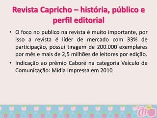 Revista Capricho – história, público e
            perfil editorial
• O foco no publico na revista é muito importante, por
  isso a revista é líder de mercado com 33% de
  participação, possui tiragem de 200.000 exemplares
  por mês e mais de 2,5 milhões de leitores por edição.
• Indicação ao prêmio Caboré na categoria Veículo de
  Comunicação: Mídia Impressa em 2010
 