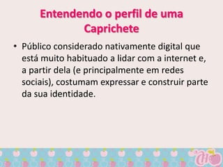 Entendendo o perfil de uma
             Caprichete
• Público considerado nativamente digital que
  está muito habituado a lidar com a internet e,
  a partir dela (e principalmente em redes
  sociais), costumam expressar e construir parte
  da sua identidade.
 