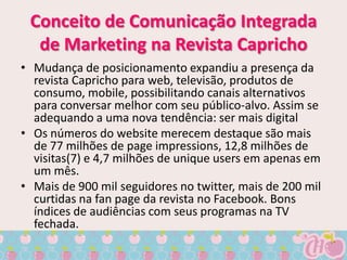 Conceito de Comunicação Integrada
  de Marketing na Revista Capricho
• Mudança de posicionamento expandiu a presença da
  revista Capricho para web, televisão, produtos de
  consumo, mobile, possibilitando canais alternativos
  para conversar melhor com seu público-alvo. Assim se
  adequando a uma nova tendência: ser mais digital
• Os números do website merecem destaque são mais
  de 77 milhões de page impressions, 12,8 milhões de
  visitas(7) e 4,7 milhões de unique users em apenas em
  um mês.
• Mais de 900 mil seguidores no twitter, mais de 200 mil
  curtidas na fan page da revista no Facebook. Bons
  índices de audiências com seus programas na TV
  fechada.
 