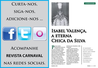 Curta-nos,

HOMENAGEM

siga-nos,
adicione-nos ...
Isabel Valença,
a eterna
Chica da Silva

P

Acompanhe
REVISTA CARNAVAL
nas redes sociais.

12 l Revista Carnaval

Setembro / 2013

oucos nomes
representaram tão bem
a história da mulher
na cultura brasileira. Isabel
Valença saiu da Avenida,
especificamente do Salgueiro,
para encantar a passarela
elitizada do Teatro Municipal.
Marcou época, quando
encarnou Chica da Silva
em 1963, e se tornou sua
mais perfeita personificação,
tanto que um ano depois,
vestida de Rainha Rita de Vila
Rica, fora confundida com a
Setembro / 2013

escrava que conquistou a alta
burguesia.
Como Chica da Silva,
Isabel Valença, esposa do
presidente salgueirense
Osmar Valença, soube
reinar na elite. Ela venceu
o concurso de fantasias do
Teatro Municipal em 1964
na categoria Luxo Feminino.
As madames não gostaram
muito, mas foram obrigados
a reverenciar a nobreza
carnavalesca da dama do
Salgueiro.

As madames
não gostaram
muito, mas foram
obrigados a
reverenciar
a nobreza
carnavalesca
da dama do
Salgueiro.
Revista Carnaval l 13

 