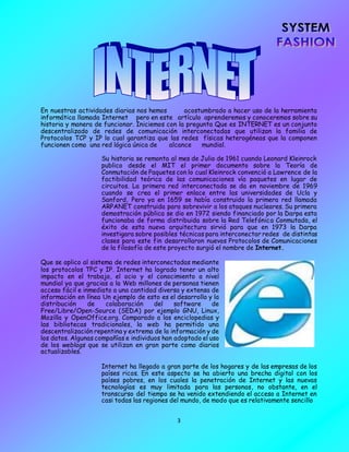 3
En nuestras actividades diarias nos hemos acostumbrado a hacer uso de la herramienta
informática llamada Internet pero en este artículo aprenderemos y conoceremos sobre su
historia y manera de funcionar. Iniciemos con la pregunta Que es INTERNET es un conjunto
descentralizado de redes de comunicación interconectadas que utilizan la familia de
Protocolos TCP y IP lo cual garantiza que las redes físicas heterogéneas que la componen
funcionen como una red lógica única de alcance mundial.
Su historia se remonta al mes de Julio de 1961 cuando Leonard Kleinrock
publico desde el MIT el primer documento sobre la Teoría de
Conmutación de Paquetes con lo cual Kleinrock convenció a Lawrence de la
factibilidad teórica de las comunicaciones vía paquetes en lugar de
circuitos. La primera red interconectada se da en noviembre de 1969
cuando se crea el primer enlace entre las universidades de Ucla y
Sanford, Pero ya en 1659 se había construido la primera red llamada
ARPANET construida para sobrevivir a los ataques nucleares. Su primera
demostración pública se dio en 1972 siendo financiado por la Darpa esta
funcionaba de forma distribuida sobre la Red Telefónica Conmutada, el
éxito de esta nueva arquitectura sirvió para que en 1973 la Darpa
investigara sobre posibles técnicas para interconectar redes de distintas
clases para este fin desarrollaron nuevos Protocolos de Comunicaciones
de la filosofía de este proyecto surgió el nombre de Internet.
Que se aplico al sistema de redes interconectadas mediante
los protocolos TPC y IP. Internet ha logrado tener un alto
impacto en el trabajo, el ocio y el conocimiento a nivel
mundial ya que gracias a la Web millones de personas tienen
acceso fácil e inmediato a una cantidad diversa y extensa de
información en línea Un ejemplo de esto es el desarrollo y la
distribución de colaboración del software de
Free/Libre/Open-Source (SEDA) por ejemplo GNU, Linux,
Mozilla y OpenOffice.org. Comparado a las enciclopedias y
las bibliotecas tradicionales, la web ha permitido una
descentralización repentina y extrema de la información y de
los datos. Algunas compañías e individuos han adoptado el uso
de los weblogs que se utilizan en gran parte como diarios
actualizables.
Internet ha llegado a gran parte de los hogares y de las empresas de los
países ricos. En este aspecto se ha abierto una brecha digital con los
países pobres, en los cuales la penetración de Internet y las nuevas
tecnologías es muy limitada para las personas, no obstante, en el
transcurso del tiempo se ha venido extendiendo el acceso a Internet en
casi todas las regiones del mundo, de modo que es relativamente sencillo
 