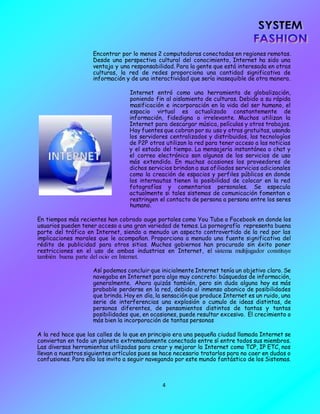 4
Encontrar por lo menos 2 computadoras conectadas en regiones remotas.
Desde una perspectiva cultural del conocimiento, Internet ha sido una
ventaja y una responsabilidad. Para la gente que está interesada en otras
culturas, la red de redes proporciona una cantidad significativa de
información y de una interactividad que sería inasequible de otra manera.
Internet entró como una herramienta de globalización,
poniendo fin al aislamiento de culturas. Debido a su rápida
masificación e incorporación en la vida del ser humano, el
espacio virtual es actualizado constantemente de
información, fidedigna o irrelevante. Muchos utilizan la
Internet para descargar música, películas y otros trabajos.
Hay fuentes que cobran por su uso y otras gratuitas, usando
los servidores centralizados y distribuidos, las tecnologías
de P2P otros utilizan la red para tener acceso a las noticias
y el estado del tiempo. La mensajería instantánea o chat y
el correo electrónico son algunos de los servicios de uso
más extendido. En muchas ocasiones los proveedores de
dichos servicios brindan a sus afiliados servicios adicionales
como la creación de espacios y perfiles públicos en donde
los internautas tienen la posibilidad de colocar en la red
fotografías y comentarios personales. Se especula
actualmente si tales sistemas de comunicación fomentan o
restringen el contacto de persona a persona entre los seres
humano.
En tiempos más recientes han cobrado auge portales como You Tube o Facebook en donde los
usuarios pueden tener acceso a una gran variedad de temas. La pornografía representa buena
parte del tráfico en Internet, siendo a menudo un aspecto controvertido de la red por las
implicaciones morales que le acompañan. Proporciona a menudo una fuente significativa del
rédito de publicidad para otros sitios. Muchos gobiernos han procurado sin éxito poner
restricciones en el uso de ambas industrias en Internet, el sistema multijugador constituye
también buena parte del ocio en Internet.
Así podemos concluir que inicialmente Internet tenía un objetivo claro. Se
navegaba en Internet para algo muy concreto: búsquedas de información,
generalmente. Ahora quizás también, pero sin duda alguna hoy es más
probable perderse en la red, debido al inmenso abanico de posibilidades
que brinda. Hoy en día, la sensación que produce Internet es un ruido, una
serie de interferencias una explosión o cumulo de ideas distintas, de
personas diferentes, de pensamientos distintos de tantas y tantas
posibilidades que, en ocasiones, puede resultar excesivo. El crecimiento o
más bien la incorporación de tantas personas
A la red hace que las calles de lo que en principio era una pequeña ciudad llamada Internet se
conviertan en todo un planeta extremadamente conectado entre sí entre todos sus miembros.
Las diversas herramientas utilizadas para crear y mejorar la Internet como TCP, IP ETC, nos
llevan a nuestros siguientes artículos pues se hace necesario tratarlos para no caer en dudas o
confusiones. Para ello los invito a seguir navegando por este mundo fantástico de los Sistemas.
 