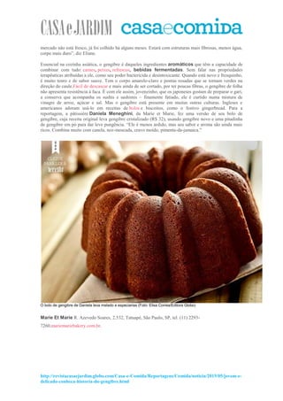 http://revistacasaejardim.globo.com/Casa-e-Comida/Reportagens/Comida/noticia/2015/05/jovem-e-
delicado-conheca-historia-do-gengibre.html
mercado não está fresco, já foi colhido há alguns meses. Estará com estruturas mais fibrosas, menos água,
corpo mais duro”, diz Eliane.
Essencial na cozinha asiática, o gengibre é daqueles ingredientes aromáticos que têm a capacidade de
combinar com tudo: carnes, peixes, refrescos, bebidas fermentadas. Sem falar nas propriedades
terapêuticas atribuídas a ele, como seu poder bactericida e desintoxicante. Quando está novo e fresquinho,
é muito tenro e de sabor suave. Tem o corpo amarelo-claro e pontas rosadas que se tornam verdes na
direção do caule.Fácil de descascar e mais ainda de ser cortado, por ter poucas fibras, o gengibre de folha
não apresenta resistência à faca. É com ele assim, jovenzinho, que os japoneses gostam de preparar o gari,
a conserva que acompanha os sushis e sashimis – finamente fatiado, ele é curtido numa mistura de
vinagre de arroz, açúcar e sal. Mas o gengibre está presente em muitas outras culturas. Ingleses e
americanos adoram usá-lo em receitas de bolos e biscoitos, como o festivo gingerbread. Para a
reportagem, a pâtissière Daniela Meneghini, da Marie et Marie, fez uma versão de seu bolo de
gengibre, cuja receita original leva gengibre cristalizado (R$ 32), usando gengibre novo e uma pitadinha
de gengibre em pó para dar leve pungência. “Ele é menos ardido, mas seu sabor e aroma são ainda mais
ricos. Combina muito com canela, noz-moscada, cravo moído, pimenta-da-jamaica.”
O bolo de gengibre de Daniela leva melado e especiarias (Foto: Elisa Correa/Editora Globo)
Marie Et Marie R. Azevedo Soares, 2.532, Tatuapé, São Paulo, SP, tel. (11) 2293-
7260,mariemariebakery.com.br.
 