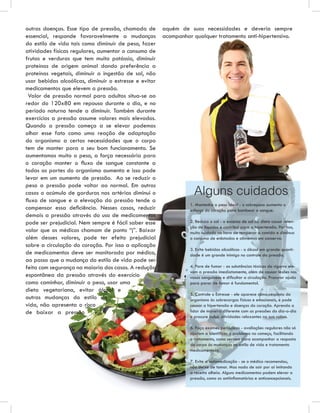outras doenças. Esse tipo de pressão, chamada de        aquém de suas necessidades e deveria sempre
essencial, responde favoravelmente a mudanças           acompanhar qualquer tratamento anti-hipertensivo.
do estilo de vida tais como diminuir de peso, fazer
atividades físicas regulares, aumentar o consumo de
frutas e verduras que tem muito potássio, diminuir
proteínas de origem animal dando preferência a
proteínas vegetais, diminuir a ingestão de sal, não
usar bebidas alcoólicas, diminuir o estresse e evitar
medicamentos que elevem a pressão.
 Valor de pressão normal para adultos situa-se ao
redor do 120x80 em repouso durante o dia, e no
período noturno tende a diminuir. Também durante
exercícios a pressão assume valores mais elevados.
Quando a pressão começa a se elevar podemos
olhar esse fato como uma reação de adaptação
do organismo a certas necessidades que o corpo
tem de manter para o seu bom funcionamento. Se
aumentamos muito o peso, a força necessária para
o coração manter o ﬂuxo de sangue constante a
todas as partes do organismo aumenta e isso pode
levar em um aumento de pressão. Ao se reduzir o
peso a pressão pode voltar ao normal. Em outros
casos o acúmulo de gorduras nas artérias diminui o                  Alguns cuidados
ﬂuxo de sangue e a elevação da pressão tende a
                                                                  1. Mantenha o peso ideal - o sobrepeso aumenta o
compensar essa deﬁciência. Nesses casos, reduzir                  esforço do coração para bombear o sangue.
demais a pressão através do uso de medicamentos
pode ser prejudicial. Nem sempre é fácil saber esse               2. Reduza o sal - o excesso de sal na dieta causa reten-
                                                                  ção de líquidos e contribui para a hipertensão. Por isso,
valor que os médicos chamam de ponto “j”. Baixar                  muito cuidado na hora de temperar a comida e diminua
além desses valores, pode ter efeito prejudicial                  o consumo de enlatados e alimentos em conserva.
sobre a circulação do coração. Por isso a aplicação
                                                                  3. Evite bebidas alcoólicas - o álcool em grande quanti-
de medicamentos deve ser monitorada por médico,                   dade é um grande inimigo no controle da pressão.
ao passo que a mudança do estilo de vida pode ser
feita com segurança na maioria dos casos. A redução               4. Pare de fumar - as substâncias tóxicas do cigarro ele-
                                                                  vam a pressão imediatamente, além de causar lesões nos
espontânea da pressão através do exercício                        vasos sanguíneos e diﬁcultar a circulação. Procurar ajuda
como caminhar, diminuir o peso, usar uma                          para parar de fumar é fundamental.
dieta vegetariana, evitar álcool e
                                                                  5. Controle o Estresse - ele aparece como resposta do
outras mudanças do estilo de                                      organismo às sobrecargas físicas e emocionais, e pode
vida, não apresenta o risco                                       causar a hipertensão e doenças do coração. Aprenda a
de baixar a pressão                                               lidar de maneira diferente com as pressões do dia-a-dia
                                                                  e procure incluir atividades relaxantes na sua rotina.

                                                                  6. Faça exames periódicos - avaliações regulares não só
                                                                  ajudam a identiﬁcar o problema no começo, facilitando
                                                                  o tratamento, como servem para acompanhar a resposta
                                                                  do corpo às mudanças no estilo de vida e tratamento
                                                                  medicamentoso.

                                                                  7. Evite a automedicação - se o médico recomendou,
                                                                  não deixe de tomar. Mas nada de sair por aí imitando
                                                                  a receita alheia. Alguns medicamentos podem elevar a
                                                                  pressão, como os antiinﬂamatórios e anticoncepcionais.
 