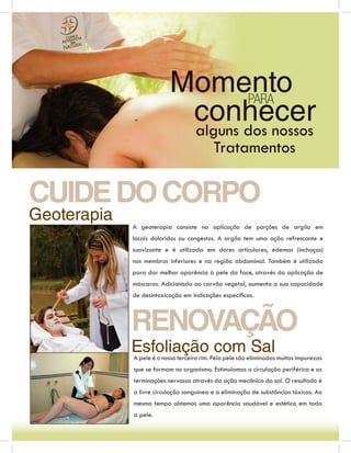 Momento PARA
                           conhecer
                           alguns dos nossos
                                           Tratamentos

CUIDE DO CORPO
Geoterapia
             A geoterapia consiste na aplicação de porções de argila em
             locais doloridos ou congestos. A argila tem uma ação refrescante e
             suavizante e é utilizada em dores articulares, edemas (inchaços)
             nos membros inferiores e na região abdominal. Também é utilizada
             para dar melhor aparência à pele da face, através da aplicação de
             máscaras. Adicionada ao carvão vegetal, aumenta a sua capacidade
             de desintoxicação em indicações especíﬁcas.



             RENOVAÇÃO
             Esfoliação com Sal
             A pele é o nosso terceiro rim. Pela pele são eliminadas muitas impurezas
             que se formam no organismo. Estimulamos a circulação periférica e as
             terminações nervosas através da ação mecânica do sal. O resultado é
             a livre circulação sanguínea e a eliminação de substâncias tóxicas. Ao
             mesmo tempo obtemos uma aparência saudável e estética em toda
             a pele.
 