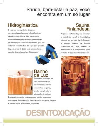 Saúde, bem-estar e paz, você
                            encontra em um só lugar

Hidroginástica                                                            Sauna
O valor da hidroginástica dispensa                                   Finlandesa
apresentações pela ampla utilização desse                     Projetada na Finlândia para aumentar
método na atualidade. Nós a utilizamos                        a resistência geral e imunológica,
individualmente para mobilizar as limitações                  além de ser um meio de desintoxicar
das articulações e realizar movimentos que não                e   eliminar   excessos   de   líquidos
poderiam ser feitos fora da água pela pressão                 acumulados no corpo, acelera o
do peso corporal. Cada caso recebe atenção                    metabolismo e é complemento para
especial do proﬁssional em ﬁsioterapia.                       redução do peso e medidas corporais.




                                  Banho
                                  de Luz
                                  Tratamento realizado em
                                  uma cabine aquecida
                                  por lâmpadas, eleva a
                                  temperatura corporal,
                                  produz transpiração e
                                  eliminação de toxinas.
É um dos tratamentos indicados para auxiliar o corpo no
processo de desintoxicação, alem de ajudar na perda de peso
e diminuir dores musculares e articulares.




                       DESINTOXICAÇÃO
 