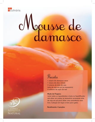 culinária




       Mousse de
        damasco


            Receita
            1 xícara de damascos secos
            1 xícara de côco ralado
            2 xícaras de leite de soja
            Leite de soja em pó (se necessário)
            4 colheres de sopa de mel

            Modo de Preparo:
            Junte todos os ingredientes e bata no liquidiﬁcador
            até obter um creme, se necessário acrescente leite
            de soja em pó para obter uma consistência mais
            leve. Coloque em taças e leve para gelar.

            Rendimento: 4 porções
 