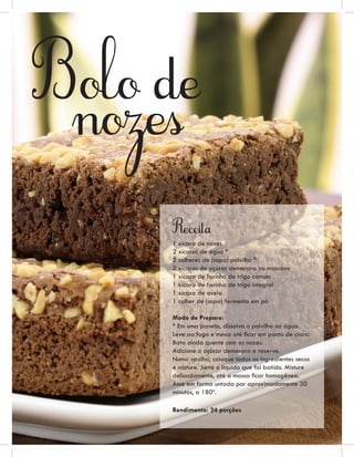 Bolo de
 nozes

     Receita
     1 xícara de nozes
     2 xícaras de água *
     2 colheres de (sopa) polvilho *
     2 xícaras de açúcar demerara ou mascavo
     1 xícara de farinha de trigo comum
     1 xícara de farinha de trigo integral
     1 xícara de aveia
     1 colher de (sopa) fermento em pó

     Modo de Preparo:
     * Em uma panela, dissolva o polvilho na água.
     Leve ao fogo e mexa até ﬁcar em ponto de clara.
     Bata ainda quente com as nozes.
     Adicione o açúcar demerara e reserve.
     Numa vasilha, coloque todos os ingredientes secos
     e misture. Junte o líquido que foi batido. Misture
     delicadamente, até a massa ﬁcar homogênea.
     Asse em forma untada por aproximadamente 30
     minutos, a 180º.

     Rendimento: 24 porções
 