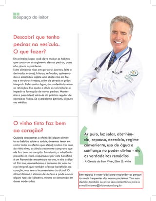 espaço do leitor



Descobri que tenho
pedras na vesícula.
O que fazer?
Em primeiro lugar, você deve mudar os hábitos
que causaram o surgimento dessas pedras, para
não piorar o problema.
Evite alimentos ricos em gorduras (carnes, leite e
derivados e ovos), frituras, reﬁnados, apimenta-
dos e enlatados. Adote uma dieta rica em fru-
tas e verduras frescas, além de cereais e grãos
integrais. Beba muita água, de preferência entre
as refeições. Ela ajuda a diluir os sais biliares e
impedir a formação de novas pedras. Mante-
nha o peso ideal, através da prática regular de
exercícios físicos. Se o problema persistir, procure
seu médico.




                                                       ““
O vinho tinto faz bem
ao coração?
                                                           Ar puro, luz solar, abstinên-
Quando analisamos o efeito de algum alimen-
to ou bebida sobre a saúde, devemos levar em               cia, repouso, exercício, regime
conta todos os efeitos que ele(a) produz. No caso          conveniente, uso de água e
do vinho tinto, a ciência realmente comprova que
ele faz bem ao coração. Entretanto, a substância           conﬁança no poder divino - eis
presente no vinho responsável por este benefício           os verdadeiros remédios.
é um ﬂavonóide encontrado na uva, e não o álco-
                                                           A Ciencia do Bom Viver, Ellen G. white
ol. Por isso, aconselhamos o consumo do suco de
uva integral, que também oferece benefícios ao
coração, mas sem o inconveniente do álcool. O
álcool diminui o sistema de defesa e pode causar       Este espaço é reservado para responder as pergun-
alguns tipos de cânceres, mesmo se consumido em        tas mais frequentes dos nossos pacientes. Tire suas
doses moderadas.                                       dúvidas também ou envie seus comentários para o
                                                       e-mail informa@vidanatural.org.br
 