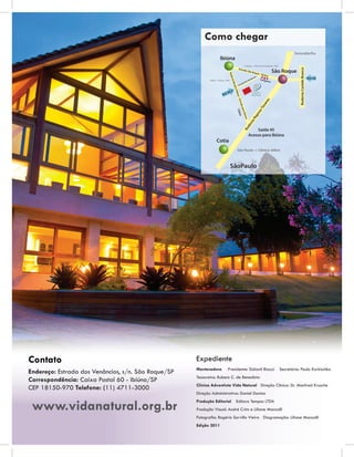 Como chegar




Contato                                              Expediente
                                                     Mantenedora      Presidente: Sidionil Biazzi   Secretário: Paulo Korkischko
Endereço: Estrada dos Venâncios, s/n. São Roque/SP
                                                     Tesoureiro: Rubens C. de Benedicto
Correspondência: Caixa Postal 60 - Ibiúna/SP
                                                     Clínica Adventista Vida Natural Direção Clínica: Dr. Manfred Krusche
CEP 18150-970 Telefone: (11) 4711-3000
                                                     Direção Administrativa: Daniel Dantas


 www.vidanatural.org.br
                                                     Produção Editorial   Editora Tempos LTDA
                                                     Produção Visual: André Crins e Liliane Manzolli
                                                     Fotograﬁa: Rogério Sorvillo Vieira Diagramação: Liliane Manzolli
                                                     Edição 2011
 