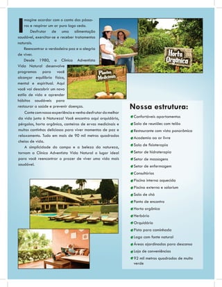 I
     magine acordar com o canto dos pássa-
     ros e respirar um ar puro logo cedo.
         Desfrutar de uma alimentação
saudável, exercitar-se e receber tratamentos
naturais.
    Reencontrar a verdadeira paz e a alegria
de viver.
    Desde 1980, a Clínica Adventista
Vida Natural desenvolve
programas para você
alcançar equilíbrio físico,
mental e espiritual. Aqui
você vai descobrir um novo
estilo de vida e aprender
hábitos saudáveis para
restaurar a saúde e prevenir doenças.                          Nossa estrutura:
     Conte com nossa experiência e venha desfrutar do melhor
da vida junto à Natureza! Você encontra aqui orquidário,        Confortáveis apartamentos
pérgolas, horta orgânica, canteiros de ervas medicinais e       Sala de reuniões com telão
muitos cantinhos deliciosos para viver momentos de paz e        Restaurante com vista panorâmica
relaxamento. Tudo em mais de 90 mil metros quadrados
                                                                Academia ao ar livre
cheios de vida.
                                                                Sala de ﬁsioterapia
     A simplicidade do campo e a beleza da natureza,
tornam a Clínica Adventista Vida Natural o lugar ideal          Setor de hidroterapia
para você reencontrar o prazer de viver uma vida mais           Setor de massagens
saudável.                                                       Setor de enfermagem
                                                                Consultórios
                                                                Piscina interna aquecida
                                                                Piscina externa e solarium
                                                                Sala de chá
                                                                Ponto de encontro
                                                                Horta orgânica
                                                                Herbário
                                                                Orquidário
                                                                Pista para caminhada
                                                                Lago com fonte natural
                                                                Áreas ajardinadas para descanso
                                                                Loja de conveniências
                                                                92 mil metros quadrados de muito
                                                                verde
 