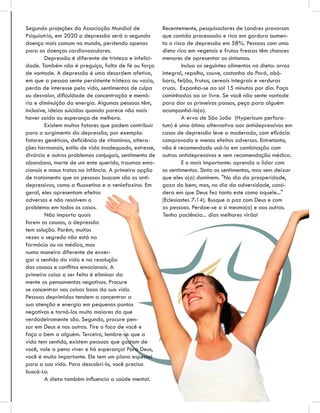 Segundo projeções da Associação Mundial de               Recentemente, pesquisadores de Londres provaram
Psiquiatria, em 2020 a depressão será a segunda          que comida processada e rica em gordura aumen-
doença mais comum no mundo, perdendo apenas              ta o risco de depressão em 58%. Pessoas com uma
para as doenças cardiovasculares.                        dieta rica em vegetais e frutas frescas têm chances
         Depressão é diferente de tristeza e infelici-   menores de apresentar os sintomas.
dade. Também não é preguiça, falta de fé ou força                 Inclua os seguintes alimentos na dieta: arroz
de vontade. A depressão é uma desordem afetiva,          integral, repolho, couve, castanha do Pará, abó-
em que a pessoa sente persistente tristeza ou vazio,     bora, feijão, frutas, cereais integrais e verduras
perda de interesse pela vida, sentimentos de culpa       cruas. Exponha-se ao sol 15 minutos por dia. Faça
ou desvalor, diﬁculdade de concentração e memó-          caminhadas ao ar livre. Se você não sente vontade
ria e diminuição da energia. Algumas pessoas têm,        para dar os primeiros passos, peça para alguém
inclusive, ideias suicidas quando parece não mais        acompanhá-lo(a).
haver saída ou esperança de melhora.                              A erva de São João (Hypericum perfora-
         Existem muitos fatores que podem contribuir     tum) é uma ótima alternativa aos antidepressivos em
para o surgimento da depressão, por exemplo:             casos de depressão leve a moderada, com eﬁcácia
fatores genéticos, deﬁciência de vitaminas, altera-      comprovada e menos efeitos adversos. Entretanto,
ções hormonais, estilo de vida inadequado, estresse,     não é recomendado usá-la em combinação com
divórcio e outros problemas conjugais, sentimento de     outros antidepressivos e sem recomendação médica.
abandono, morte de um ente querido, traumas emo-                  E o mais importante: aprenda a lidar com
cionais e maus tratos na infância. A primeira opção      os sentimentos. Sinta os sentimentos, mas sem deixar
de tratamento que as pessoas buscam são os anti-         que eles o(a) dominem. "No dia da prosperidade,
depressivos, como a ﬂuoxetina e a venlafaxina. Em        goza do bem; mas, no dia da adversidade, consi-
geral, eles apresentam efeitos                           dera em que Deus fez tanto este como aquele..."
adversos e não resolvem o                                (Eclesiastes 7:14). Busque a paz com Deus e com
problema em todos os casos.                              as pessoas. Perdoe-se a si mesmo(a) e aos outros.
         Não importa quais                               Tenha paciência... dias melhores virão!
forem as causas, a depressão
tem solução. Porém, muitas
vezes o segredo não está na
farmácia ou no médico, mas
numa maneira diferente de enxer-
gar o sentido da vida e na resolução
das causas e conﬂitos emocionais. A
primeira coisa a ser feita é eliminar da
mente os pensamentos negativos. Procure
se concentrar nas coisas boas da sua vida.
Pessoas deprimidas tendem a concentrar a
sua atenção e energia em pequenos pontos
negativos e torná-los muito maiores do que
verdadeiramente são. Segundo, procure pen-
sar em Deus e nos outros. Tire o foco de você e
faça o bem a alguém. Terceiro, lembre-se que a
vida tem sentido, existem pessoas que gostam de
você, vale a pena viver e há esperança! Para Deus,
você é muito importante. Ele tem um plano especial
para a sua vida. Para descobri-lo, você precisa
buscá-Lo.
         A dieta também inﬂuencia a saúde mental.
 