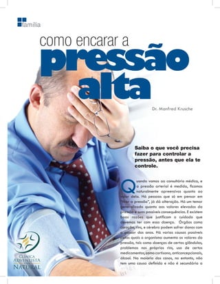 família

      como encarar a
      pressão
        alta                        Dr. Manfred Krusche




                          Saiba o que você precisa
                          fazer para controlar a
                          pressão, antes que ela te
                          controle.




                  Q         uando vamos ao consultório médico, e
                            a pressão arterial é medida, ﬁcamos
                            naturalmente apreensivos quanto ao
                  valor dela. Há pessoas que só em pensar em
                  “tirar a pressão”, já dá alteração. Há um temor
                  generalizado quanto aos valores elevados da
                  pressão e suas possíveis consequências. E existem
                  boas razões que justiﬁcam o cuidado que
                  devemos ter com essa doença. Órgãos como
                  coração, rins, e cérebro podem sofrer danos com
                  o passar dos anos. Há varias causas possíveis
                  pelas quais o organismo aumenta os valores da
                  pressão, tais como doenças de certas glândulas,
                  problemas nos próprios rins, uso de certos
                  medicamentos, como cortisona, anticoncepcionais,
                  álcool. Na maioria dos casos, no entanto, não
                  tem uma causa deﬁnida e não é secundária a
 