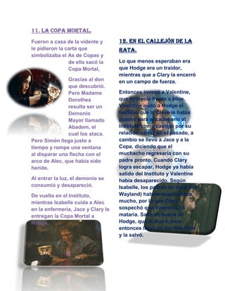 11. la copa mortal.
Fueron a casa de la vidente y
le pidieron la carta que
simbolizaba el As de Copas y
de ella sacó la
Copa Mortal,
Gracias al don
que descubrió.
Pero Madame
Dorothea
resulta ser un
Demonio
Mayor llamado
Abadem, el
cual los ataca.
Pero Simón llega justo a
tiempo y rompe una ventana
al disparar una flecha con el
arco de Alec, que había sido
herido.
Al entrar la luz, el demonio se
consumió y desapareció.
De vuelta en el Instituto,
mientras Isabelle cuida a Alec
en la enfermería, Jace y Clary le
entregan la Copa Mortal a
Hodge.
12. En el callejón de la
rata.
Lo que menos esperaban era
que Hodge era un traidor,
mientras que a Clary la encerró
en un campo de fuerza.
Entonces invocó a Valentine,
que apareció frente a ellos.
Valentine quitó a Hodge el
hechizo que la Clave le había
puesto para encadenarlo al
Instituto como castigo por su
relación con él en el pasado, a
cambio se llevó a Jace y a la
Copa, diciendo que el
muchacho regresaría con su
padre pronto. Cuando Clary
logra escapar, Hodge ya había
salido del Instituto y Valentine
había desaparecido. Según
Isabelle, los padres de Jace (los
Wayland) habían muerto hace
mucho, por lo que Clary
sospechó que Valentine lo
mataría. Salió en busca de
Hodge, que la atacó, pero
entonces llegó un hombre lobo
y la salvó.
 
