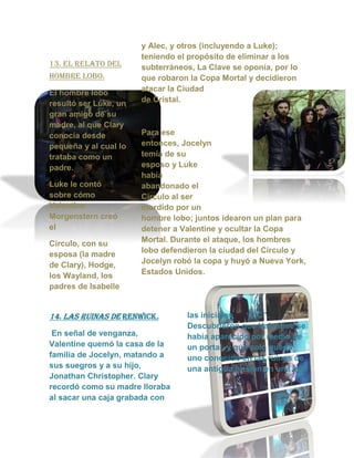 13. el relato del
hombre lobo.
El hombre lobo
resultó ser Luke, un
gran amigo de su
madre, al que Clary
conocía desde
pequeña y al cual lo
trataba como un
padre.
Luke le contó
sobre cómo
Valentine
Morgenstern creó
el
Círculo, con su
esposa (la madre
de Clary), Hodge,
los Wayland, los
padres de Isabelle
y Alec, y otros (incluyendo a Luke);
teniendo el propósito de eliminar a los
subterráneos, La Clave se oponía, por lo
que robaron la Copa Mortal y decidieron
atacar la Ciudad
de Cristal.
Para ese
entonces, Jocelyn
temía de su
esposo y Luke
había
abandonado el
Círculo al ser
mordido por un
hombre lobo; juntos idearon un plan para
detener a Valentine y ocultar la Copa
Mortal. Durante el ataque, los hombres
lobo defendieron la ciudad del Círculo y
Jocelyn robó la copa y huyó a Nueva York,
Estados Unidos.
14. las ruinas de renwick.
En señal de venganza,
Valentine quemó la casa de la
familia de Jocelyn, matando a
sus suegros y a su hijo,
Jonathan Christopher. Clary
recordó como su madre lloraba
al sacar una caja grabada con
las iniciales “J C”.
Descubrieron que Valentine se
había aparecido por medio de
un portal, y que solo queda
uno conocido en las ruinas de
una antigua prisión en una isla.
 