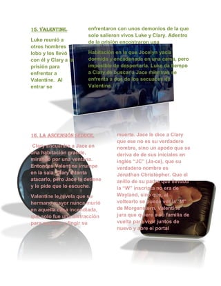 15. valentine.
Luke reunió a
otros hombres
lobo y los llevó
con él y Clary a la
prisión para
enfrentar a
Valentine. Al
entrar se
enfrentaron con unos demonios de la que
solo salieron vivos Luke y Clary. Adentro
de la prisión encontraron una
Habitación en la que Jocelyn yacía
dormida y encadenada en una cama, pero
imposible de despertarla. Luke da tiempo
a Clary de buscar a Jace mientras se
enfrenta a dos de los secuaces de
Valentine.
16. la ascensión seduce.
Clary encuentra a Jace en
una habitación grande,
mirando por una ventana.
Entonces Valentine irrumpe
en la sala, Clary intenta
atacarlo, pero Jace la detiene
y le pide que lo escuche.
Valentine le revela que su
hermano mayor nunca murió
en aquella casa incendiada,
que solo fue una distracción
para escapar y fingir su
muerte. Jace le dice a Clary
que ese no es su verdadero
nombre, sino un apodo que se
deriva de de sus iniciales en
inglés “JC” (Ja-ce), que su
verdadero nombre es
Jonathan Christopher. Que el
anillo de su padre que llevaba
la “W” inscripta no era de
Wayland, sino que, al
voltearlo se puede ver la "M"
de Morgenstern. Valentine
jura que quiere a su familia de
vuelta para vivir juntos de
nuevo y abre el portal
 