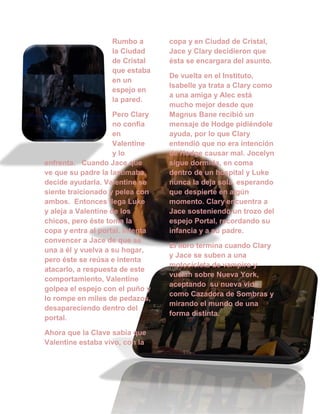 Rumbo a
la Ciudad
de Cristal
que estaba
en un
espejo en
la pared.
Pero Clary
no confía
en
Valentine
y lo
enfrenta. Cuando Jace que
ve que su padre la lastimaba,
decide ayudarla. Valentine se
siente traicionado y pelea con
ambos. Entonces llega Luke
y aleja a Valentine de los
chicos, pero éste toma la
copa y entra al portal. Intenta
convencer a Jace de que se
una a él y vuelva a su hogar,
pero éste se reúsa e intenta
atacarlo, a respuesta de este
comportamiento, Valentine
golpea el espejo con el puño y
lo rompe en miles de pedazos,
desapareciendo dentro del
portal.
Ahora que la Clave sabía que
Valentine estaba vivo, con la
copa y en Ciudad de Cristal,
Jace y Clary decidieron que
ésta se encargara del asunto.
De vuelta en el Instituto,
Isabelle ya trata a Clary como
a una amiga y Alec está
mucho mejor desde que
Magnus Bane recibió un
mensaje de Hodge pidiéndole
ayuda, por lo que Clary
entendió que no era intención
de Hodge causar mal. Jocelyn
sigue dormida, en coma
dentro de un hospital y Luke
nunca la deja sola, esperando
que despierte en algún
momento. Clary encuentra a
Jace sosteniendo un trozo del
espejo Portal, recordando su
infancia y a su padre.
El libro termina cuando Clary
y Jace se suben a una
motocicleta de vampiro y
vuelan sobre Nueva York,
aceptando su nueva vida
como Cazadora de Sombras y
mirando el mundo de una
forma distinta.
 