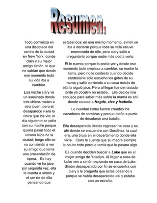 Todo comienza en
una discoteca del
centro de la ciudad
en New York, donde
clary y su mejor
amigo simón, lo que
no sabían que desde
ese momento toda
su vida iba a
cambiar.
Esa noche clary ve
un asesinato donde
tres chicos matan a
otro joven, pero el
desaparece y era la
única que los vio; el
día siguiente se palio
con su madre porque
quería pasar todo el
verano lejos de la
ciudad, luego ella se
va con simón a ver
su amigo que tenía
una presentación de
ópera. Es hay
cuando ve ha jace
por segunda vez, ella
le cuenta a simón y
el ser ríe de ella
pensando que
estaba loca; en ese mismo momento, simón se
iba a declarar porque toda su vida estuvo
enamorada de ella, pero clary salió a
preguntarle porque nadie más podía verlo.
El le cuenta porque lo podía ver y desde ese
momento todo empieza a cambiar, su madre la
llama, pero no le contesto cuando decide
contestarle solo escucho los gritos de su
mamá y salió corriendo a su casa detrás de
ella la siguió jace, Pero al llegar fue demasiado
tarde ya Jocelyn no estaba. Ella decide irse
con jace para saber más sobre la mama es ahí
donde conoce a Hogde, alec y Isabelle.
Le cuentan como fueron creados los
cazadores de sombras y porque están a punto
de desatarse una batalla.
Ella desesperada decide regresar ha casa y es
ahí donde se encuentra con Dorothea; la cual
era, una bruja en el departamento donde ella
vivía. Clary le cuenta que su madre siempre
le oculto todo porque temía que le pasara algo.
Es cuando deciden buscar a Luke que es el
mejor amigo de Yoselyn. Al llegar a casa de
Luke ven a simón espiando en casa de Luke;
Simón desesperado por fin se encuentra con
clary y le pregunta que estas pasando y
porque se había desaparecido así y estaba
con un extraño.
 
