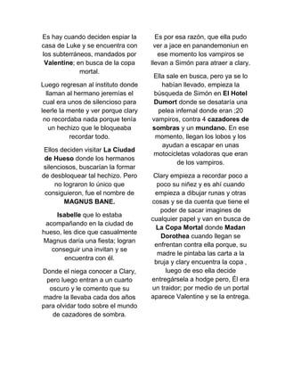 Es hay cuando deciden espiar la
casa de Luke y se encuentra con
los subterráneos, mandados por
Valentine; en busca de la copa
mortal.
Luego regresan al instituto donde
llaman al hermano jeremías el
cual era unos de silencioso para
leerle la mente y ver porque clary
no recordaba nada porque tenía
un hechizo que le bloqueaba
recordar todo.
Ellos deciden visitar La Ciudad
de Hueso donde los hermanos
silenciosos, buscarían la formar
de desbloquear tal hechizo. Pero
no lograron lo único que
consiguieron, fue el nombre de
MAGNUS BANE.
Isabelle que lo estaba
acompañando en la ciudad de
hueso, les dice que casualmente
Magnus daría una fiesta; logran
conseguir una invitan y se
encuentra con él.
Donde el niega conocer a Clary,
pero luego entran a un cuarto
oscuro y le comento que su
madre la llevaba cada dos años
para olvidar todo sobre el mundo
de cazadores de sombra.
Es por esa razón, que ella pudo
ver a jace en panandemoniun en
ese momento los vampiros se
llevan a Simón para atraer a clary.
Ella sale en busca, pero ya se lo
habían llevado, empieza la
búsqueda de Simón en El Hotel
Dumort donde se desataría una
pelea infernal donde eran ;20
vampiros, contra 4 cazadores de
sombras y un mundano. En ese
momento, llegan los lobos y los
ayudan a escapar en unas
motocicletas voladoras que eran
de los vampiros.
Clary empieza a recordar poco a
poco su niñez y es ahí cuando
empieza a dibujar runas y otras
cosas y se da cuenta que tiene el
poder de sacar imagines de
cualquier papel y van en busca de
La Copa Mortal donde Madan
Dorothea cuando llegan se
enfrentan contra ella porque, su
madre le pintaba las carta a la
bruja y clary encuentra la copa ,
luego de eso ella decide
entregársela a hodge pero, Él era
un traidor; por medio de un portal
aparece Valentine y se la entrega.
 