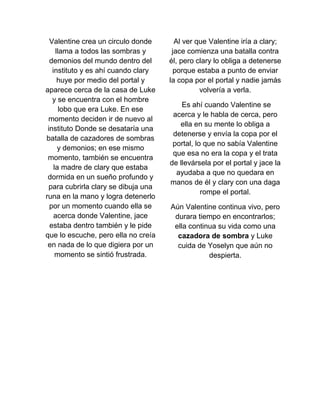 Valentine crea un circulo donde
llama a todos las sombras y
demonios del mundo dentro del
instituto y es ahí cuando clary
huye por medio del portal y
aparece cerca de la casa de Luke
y se encuentra con el hombre
lobo que era Luke. En ese
momento deciden ir de nuevo al
instituto Donde se desataría una
batalla de cazadores de sombras
y demonios; en ese mismo
momento, también se encuentra
la madre de clary que estaba
dormida en un sueño profundo y
para cubrirla clary se dibuja una
runa en la mano y logra detenerlo
por un momento cuando ella se
acerca donde Valentine, jace
estaba dentro también y le pide
que lo escuche, pero ella no creía
en nada de lo que digiera por un
momento se sintió frustrada.
Al ver que Valentine iría a clary;
jace comienza una batalla contra
él, pero clary lo obliga a detenerse
porque estaba a punto de enviar
la copa por el portal y nadie jamás
volvería a verla.
Es ahí cuando Valentine se
acerca y le habla de cerca, pero
ella en su mente lo obliga a
detenerse y envía la copa por el
portal, lo que no sabía Valentine
que esa no era la copa y el trata
de llevársela por el portal y jace la
ayudaba a que no quedara en
manos de él y clary con una daga
rompe el portal.
Aún Valentine continua vivo, pero
durara tiempo en encontrarlos;
ella continua su vida como una
cazadora de sombra y Luke
cuida de Yoselyn que aún no
despierta.
 