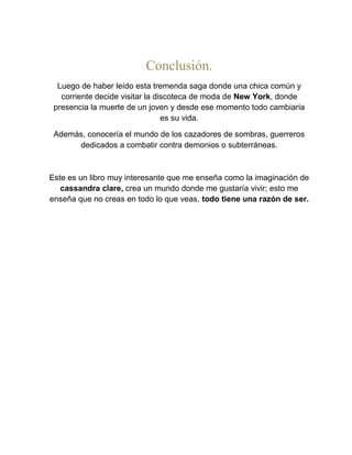 Conclusión.
Luego de haber leído esta tremenda saga donde una chica común y
corriente decide visitar la discoteca de moda de New York, donde
presencia la muerte de un joven y desde ese momento todo cambiaria
es su vida.
Además, conocería el mundo de los cazadores de sombras, guerreros
dedicados a combatir contra demonios o subterráneas.
Este es un libro muy interesante que me enseña como la imaginación de
cassandra clare, crea un mundo donde me gustaría vivir; esto me
enseña que no creas en todo lo que veas, todo tiene una razón de ser.
 