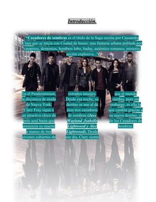 Introducción.
“Cazadores de sombras es el título de la Saga escrita por Cassandra
Clare que se inicia con Ciudad de hueso: una fantasía urbana poblada por
vampiros, demonios, hombres lobo, hadas, auténtico romance, misterio,
acción explosiva...''
En el Pandemónium,
la discoteca de moda
de Nueva York,
Clary Fray sigue a
un atractivo chico de
pelo azul hasta que
presencia su muerte
a manos de tres
jóvenes cubiertos de
extraños tatuajes.
Desde esa noche, su
destino se une al de
esos tres cazadores
de sombras (Jace
Wayland ,Isabelle
Lightwood y Alec
Lightwood). Desde
ese día, Clary siente
que el mundo
cambia, pero sin
embargo, es ella la
que cambia gracias a
su nuevo destino, el
de los Cazadores de
Sombras.
 