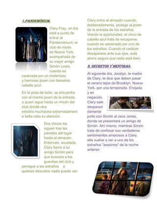 1.Pandemónium.
Clary Fray, un día
está a punto de
entrar al
Pandemónium, el
club de moda
de Nueva York,
acompañada de
su mejor amigo
Simón Lewis,
cuando es
cautivada por un misterioso
y hermoso joven con llamativo
cabello azul.
En la pista de baile, se encuentra
con el mismo joven de la entrada,
a quien sigue hasta un rincón del
club donde otra
extraña muchacha extremadament
e bella roba su atención
Dos chicos los
siguen tras las
paredes del lugar
hasta el almacén.
Entonces, asustada,
Clary llama a su
amigo Simón para
que buscara a los
guardias del club y
persigue a los extraños a
quiénes descubre nadie puede ver.
Clary entra al almacén cuando,
deliberadamente, protege al joven
de la entrada de los extraños.
Viendo la oportunidad, el chico de
cabello azul trata de escaparse,
cuando es asesinado por uno de
los extraños. Cuando el cadáver
desaparece ante sus ojos, está
ahora segura que nada está bien.
2. SECRETOS Y MENTIRAS.
Al siguiente día, Jocelyn, la madre
de Clary, le dice que deben pasar
el verano lejos de Brooklyn, Nueva
York, por una temporada. Enojada
y en
negación,
Clary sale
despavori
damente
junto con Simón al Java Jones,
donde se presentará un amigo de
Simón. Ahí mismo, mientras Simón
trata de confesar sus verdaderos
sentimientos amorosos a Clary,
ella vuelve a ver a uno de los
extraños "asesinos" de la noche
anterior.
 