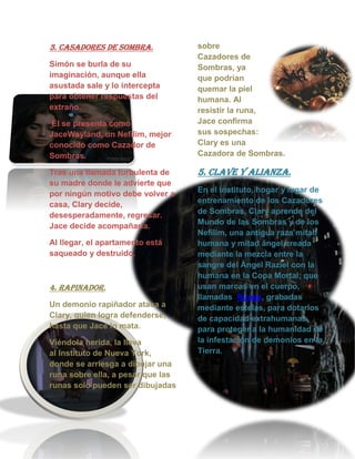 3. CASADORES DE SOMBRA.
Simón se burla de su
imaginación, aunque ella
asustada sale y lo intercepta
para obtener respuestas del
extraño.
Él se presenta como
JaceWayland, un Nefilim, mejor
conocido como Cazador de
Sombras.
Tras una llamada turbulenta de
su madre donde le advierte que
por ningún motivo debe volver a
casa, Clary decide,
desesperadamente, regresar.
Jace decide acompañarla.
Al llegar, el apartamento está
saqueado y destruido.
4. RAPINADOR.
Un demonio rapiñador ataca a
Clary, quien logra defenderse,
hasta que Jace lo mata.
Viéndola herida, la lleva
al Instituto de Nueva York,
donde se arriesga a dibujar una
runa sobre ella, a pesar que las
runas solo pueden ser dibujadas
sobre
Cazadores de
Sombras, ya
que podrían
quemar la piel
humana. Al
resistir la runa,
Jace confirma
sus sospechas:
Clary es una
Cazadora de Sombras.
5. CLAVE Y ALIANZA.
En el instituto, hogar y lugar de
entrenamiento de los Cazadores
de Sombras, Clary aprende del
Mundo de las Sombras y de los
Nefilim, una antigua raza mitad
humana y mitad ángel creada
mediante la mezcla entre la
sangre del Ángel Raziel con la
humana en la Copa Mortal; que
usan marcas en el cuerpo,
llamadas Runas, grabadas
mediante estelas, para dotarlos
de capacidad extrahumanas,
para proteger a la humanidad de
la infestación de demonios en la
Tierra.
 