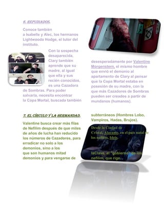 6. repudiados.
Conoce también
a Isabelle y Alec, los hermanos
Lightwooda Hodge, el tutor del
instituto.
Con la sospecha
desaparecida,
Clary también
aprende que su
madre, al igual
que ella y sus
recién conocidos,
es una Cazadora
de Sombras. Para poder
salvarla, necesita encontrar
la Copa Mortal, buscada también
desesperadamente por Valentine
Morgenstern, el mismo hombre
que envió el demonio al
apartamento de Clary al pensar
que la Copa Mortal estaba en
posesión de su madre, con la
que más Cazadores de Sombras
pueden ser creados a partir de
mundanos (humanos).
7. el círculo y la hermandad.
Valentine busca crear más filas
de Nefilim después de que miles
de años de lucha han reducido
los números de Cazadores, para
erradicar no solo a los
demonios, sino a los
subterráneos (Hombres Lobo,
Vampiros, Hadas, Brujos).
Desde la Ciudad de
Cristal, Alacante, en el país natal de
los nefilim, Idris.
que son humanos mitad
demonios y para vengarse de
laClave, el "gobierno" de los
nefilim, que rige.
 