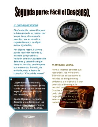8. ciudad de hueso.
Simón decide unirse Clary en
la búsqueda de su madre, por
lo que Jace y los otros le
permiten ver su mundo a
regañadientes y, de algún
modo, ayudarles.
Por alguna razón, Clary no
puede recordar nada de su
infancia que pruebe su
relación con los Cazadores de
Sombras y determinan que
tiene un hechizo que bloquea
sus memorias. Por ello, es
enviada junto a Jace a la
conocida “Ciudad de Hueso”,
Lugar donde habitan los
Hermanos Silenciosos; seres
con la boca cosida, tienen un
aspecto aterrador y hablan
por la mente.
Según Hodge, el Hermano
Jeremía y los demás son los
únicos capaces de ver en su
mente liberarla del hechizo.
9. magnus bane.
Pero al intentar obtener sus
recuerdos, los Hermanos
Silenciosos encontraron el
hechizo de bloqueo muy
poderoso y le dijeron a Clary
que solo el brujo que la
hechizó podría invertirlo.
Gracias a una visión, ella
pudo obtener el nombre del
brujo (Magnus Bane) y se
enteraran por medio de
Isabelle que daría una fiesta.
 