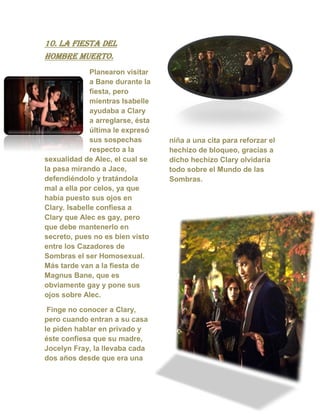 10. La fiesta del
hombre muerto.
Planearon visitar
a Bane durante la
fiesta, pero
mientras Isabelle
ayudaba a Clary
a arreglarse, ésta
última le expresó
sus sospechas
respecto a la
sexualidad de Alec, el cual se
la pasa mirando a Jace,
defendiéndolo y tratándola
mal a ella por celos, ya que
había puesto sus ojos en
Clary. Isabelle confiesa a
Clary que Alec es gay, pero
que debe mantenerlo en
secreto, pues no es bien visto
entre los Cazadores de
Sombras el ser Homosexual.
Más tarde van a la fiesta de
Magnus Bane, que es
obviamente gay y pone sus
ojos sobre Alec.
Finge no conocer a Clary,
pero cuando entran a su casa
le piden hablar en privado y
éste confiesa que su madre,
Jocelyn Fray, la llevaba cada
dos años desde que era una
niña a una cita para reforzar el
hechizo de bloqueo, gracias a
dicho hechizo Clary olvidaría
todo sobre el Mundo de las
Sombras.
 